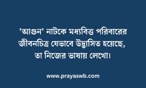 'আগুন' নাটকে মধ্যবিত্ত পরিবারের জীবনচিত্র যেভাবে উদ্ভাসিত হয়েছে, তা নিজের ভাষায় লেখো