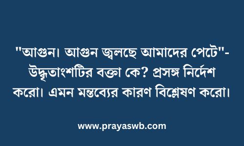 "আগুন। আগুন জ্বলছে আমাদের পেটে"-উদ্ধৃতাংশটির বক্তা কে? প্রসঙ্গ নির্দেশ করো। এমন মন্তব্যের কারণ বিশ্লেষণ করো