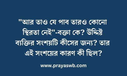 "আর তাও যে পাব তারও কোনো স্থিরতা নেই"-বক্তা কে? উদ্দিষ্ট ব্যক্তির সংশয়টি কীসের জন্য? তার এই সংশয়ের কারণ কী ছিল