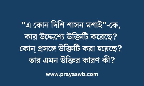 "এ কোন দিশি শাসন মশাই"-কে, কার উদ্দেশ্যে উক্তিটি করেছে? কোন্ প্রসঙ্গে উক্তিটি করা হয়েছে? তার এমন উক্তির কারণ কী