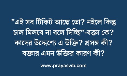 "এই সব টিকিট আছে তো? নইলে কিন্তু চাল মিলবে না বলে দিচ্ছি”-বক্তা কে? কাদের উদ্দেশ্যে এ উক্তি? প্রসঙ্গ কী? বক্তার এমন উক্তির কারণ কী