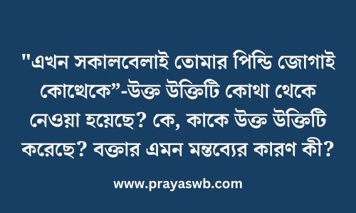 "এখন সকালবেলাই তোমার পিন্ডি জোগাই কোত্থেকে”-উক্ত উক্তিটি কোথা থেকে নেওয়া হয়েছে? কে, কাকে উক্ত উক্তিটি করেছে? বক্তার এমন মন্তব্যের কারণ কী