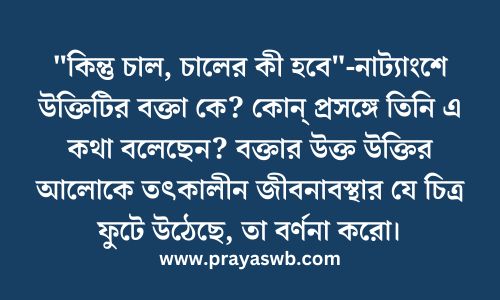 "কিন্তু চাল, চালের কী হবে"-নাট্যাংশে উক্তিটির বক্তা কে? কোন্ প্রসঙ্গে তিনি এ কথা বলেছেন? বক্তার উক্ত উক্তির আলোকে তৎকালীন জীবনাবস্থার যে চিত্র ফুটে উঠেছে, তা বর্ণনা করো