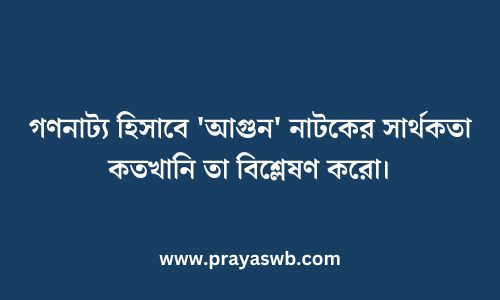 গণনাট্য হিসাবে 'আগুন' নাটকের সার্থকতা কতখানি তা বিশ্লেষণ করো