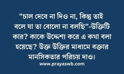 "চাল দেবে না দিও না, কিন্তু তাই বলে যা তা বোলো না বলছি"-উক্তিটি কার? কাকে উদ্দেশ্য করে এ কথা বলা হয়েছে? উক্ত উক্তির মাধ্যমে বক্তার মানসিকতার পরিচয় দাও