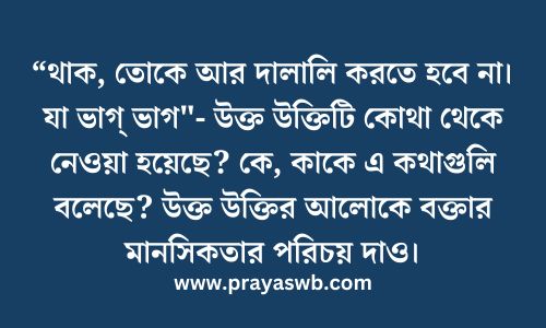 “থাক, তোকে আর দালালি করতে হবে না। যা ভাগ্ ভাগ"- উক্ত উক্তিটি কোথা থেকে নেওয়া হয়েছে? কে, কাকে এ কথাগুলি বলেছে? উক্ত উক্তির আলোকে বক্তার মানসিকতার পরিচয় দাও