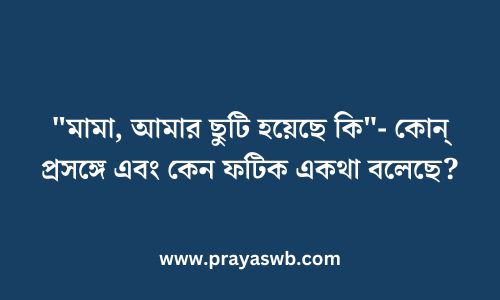 "মামা, আমার ছুটি হয়েছে কি"- কোন্ প্রসঙ্গে এবং কেন ফটিক একথা বলেছে