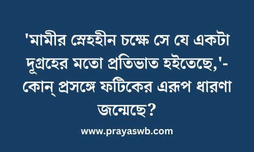 'মামীর স্নেহহীন চক্ষে সে যে একটা দূগ্রহের মতো প্রতিভাত হইতেছে,'- কোন্ প্রসঙ্গে ফটিকের এরূপ ধারণা জন্মেছে