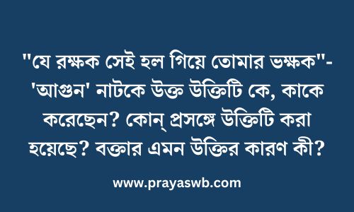 "যে রক্ষক সেই হল গিয়ে তোমার ভক্ষক"- 'আগুন' নাটকে উক্ত উক্তিটি কে, কাকে করেছেন? কোন্ প্রসঙ্গে উক্তিটি করা হয়েছে? বক্তার এমন উক্তির কারণ কী