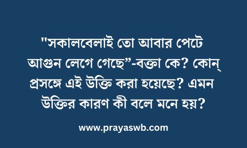 "সকালবেলাই তো আবার পেটে আগুন লেগে গেছে”-বক্তা কে? কোন্ প্রসঙ্গে এই উক্তি করা হয়েছে? এমন উক্তির কারণ কী বলে মনে হয়