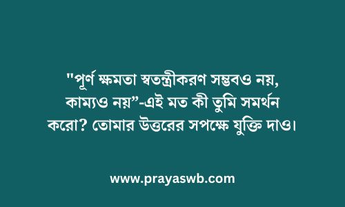 "পূর্ণ ক্ষমতা স্বতন্ত্রীকরণ সম্ভবও নয়, কাম্যও নয়”-এই মত কী তুমি সমর্থন করো? তোমার উত্তরের সপক্ষে যুক্তি দাও।